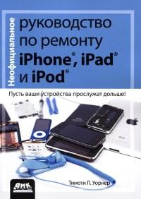 Неофициальное руководство по ремонту iPhone, iPad и iPod. Автор - Тимоти Л. Уорнер. Скачать бесплатно.